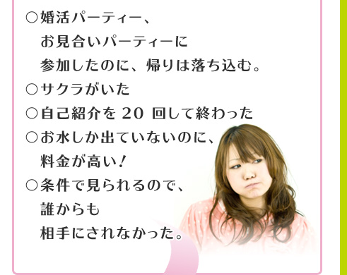 婚活パーティー、お見合いパーティーに参加したのに、帰りは落ち込む。　サクラがいた。自己紹介を20回して終わった。お水しか出ていないのに、料金が高い！条件で見られるので、誰からも相手にされなかった。