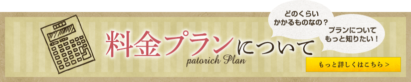 どのくらい かかるものなの？ プランについて もっと知りたい！ 料金プランについて もっと詳しくはこちら >