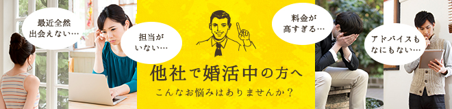 最近全然 出会えない… 担当が いない… 料金が 高すぎる… アドバイスも なにもない… 他社で婚活中の方へ